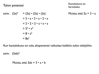 Kantalukuna on
Tulon potenssi                                       kertolasku

esim.
 (2a)3    = (2a) • (2a) • (2a)                 Muista, että 2a = 2 • a
                =2•a•2•a•2•a
                =2•2•2•a•a•a
                = 23 • a3
                = 8 • a3
                = 8a3

Kun kantalukuna on tulo, eksponentti vaikuttaa kaikkiin tulon tekijöihin.

esim.
 (3ab)2

       Muista, että 3ab = 3 • a • b
 
