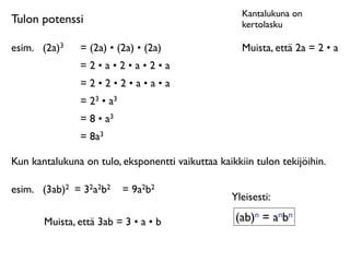 Kantalukuna on
Tulon potenssi                                       kertolasku

esim.
 (2a)3    = (2a) • (2a) • (2a)                 Muista, että 2a = 2 • a
                =2•a•2•a•2•a
                =2•2•2•a•a•a
                = 23 • a3
                = 8 • a3
                = 8a3

Kun kantalukuna on tulo, eksponentti vaikuttaa kaikkiin tulon tekijöihin.

esim.
 (3ab)2 = 32a2b2      = 9a2b2
                                                   Yleisesti:

       Muista, että 3ab = 3 • a • b                 (ab)n = anbn
 
