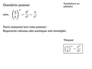 Kantalukuna on
Osamäärän potenssi                                   jakolasku
              2
                     2
          3        3    9
esim.             = 2 = 2
          a        a   a


Toimii vastaavasti kuin tulon potenssi:
Eksponentti vaikuttaa sekä osoittajaan että nimittäjään.


                                                     Yleisesti:

                                                               n     n
                                                           a        a
                                                                   = n
                                                           b         b
 