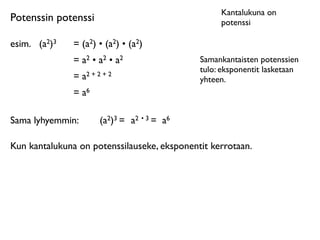 Kantalukuna on
Potenssin potenssi                                potenssi

esim.
 (a2)3   = (a2) • (a2) • (a2)
               = a2 • a2 • a2                Samankantaisten potenssien
                                             tulo: eksponentit lasketaan
               = a2 + 2 + 2                  yhteen.
               = a6

Sama lyhyemmin:        (a2)3 = a2 • 3 = a6

Kun kantalukuna on potenssilauseke, eksponentit kerrotaan.
 