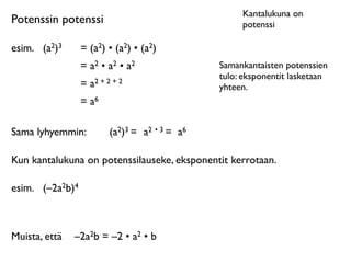 Kantalukuna on
Potenssin potenssi                                   potenssi

esim.
 (a2)3      = (a2) • (a2) • (a2)
                  = a2 • a2 • a2                Samankantaisten potenssien
                                                tulo: eksponentit lasketaan
                  = a2 + 2 + 2                  yhteen.
                  = a6

Sama lyhyemmin:           (a2)3 = a2 • 3 = a6

Kun kantalukuna on potenssilauseke, eksponentit kerrotaan.

esim.
 (–2a2b)4



Muista, että
 –2a2b = –2 • a2 • b
 