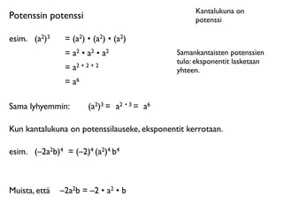 Kantalukuna on
Potenssin potenssi                                 potenssi

esim.
 (a2)3    = (a2) • (a2) • (a2)
                = a2 • a2 • a2                Samankantaisten potenssien
                                              tulo: eksponentit lasketaan
                = a2 + 2 + 2                  yhteen.
                = a6

Sama lyhyemmin:         (a2)3 = a2 • 3 = a6

Kun kantalukuna on potenssilauseke, eksponentit kerrotaan.

esim.
 (–2a2b)4 = (–2)4 (a2)4 b4



Muista, että
 –2a2b = –2 • a2 • b
 