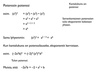 Kantalukuna on
Potenssin potenssi                                 potenssi

esim.
 (a2)3    = (a2) • (a2) • (a2)
                = a2 • a2 • a2                Samankantaisten potenssien
                                              tulo: eksponentit lasketaan
                = a2 + 2 + 2                  yhteen.
                = a6

Sama lyhyemmin:         (a2)3 = a2 • 3 = a6

Kun kantalukuna on potenssilauseke, eksponentit kerrotaan.

esim.
 (–2a2b)4 = (–2)4 (a2)4 b4

      Tulon potenssi.

Muista, että
 –2a2b = –2 • a2 • b
 