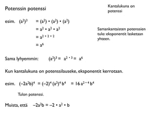 Kantalukuna on
Potenssin potenssi                                           potenssi

esim.
 (a2)3    = (a2) • (a2) • (a2)
                = a2 • a2 • a2                          Samankantaisten potenssien
                                                        tulo: eksponentit lasketaan
                = a2 + 2 + 2                            yhteen.
                = a6

Sama lyhyemmin:         (a2)3 = a2 • 3 = a6

Kun kantalukuna on potenssilauseke, eksponentit kerrotaan.

esim.
 (–2a2b)4 = (–2)4 (a2)4 b4       = 16 a2 • 4 b4

      Tulon potenssi.

Muista, että
 –2a2b = –2 • a2 • b
 
