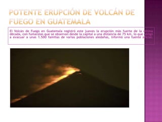 El Volcán de Fuego en Guatemala registró este jueves la erupción más fuerte de la última
década, con fumarolas que se observan desde la capital a una distancia de 75 km, lo que obligó
a evacuar a unas 1.500 familias de varias poblaciones aledañas, informó una fuente oficial.
 