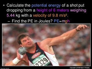 • Calculate the potential energy of a shot put
dropping from a height of 6 meters weighing
5.44 kg with a velocity of 9.8 m/s².
– Find the PE in Joules? PE=mgh

Copyright © 2010 Ryan P. Murphy

 