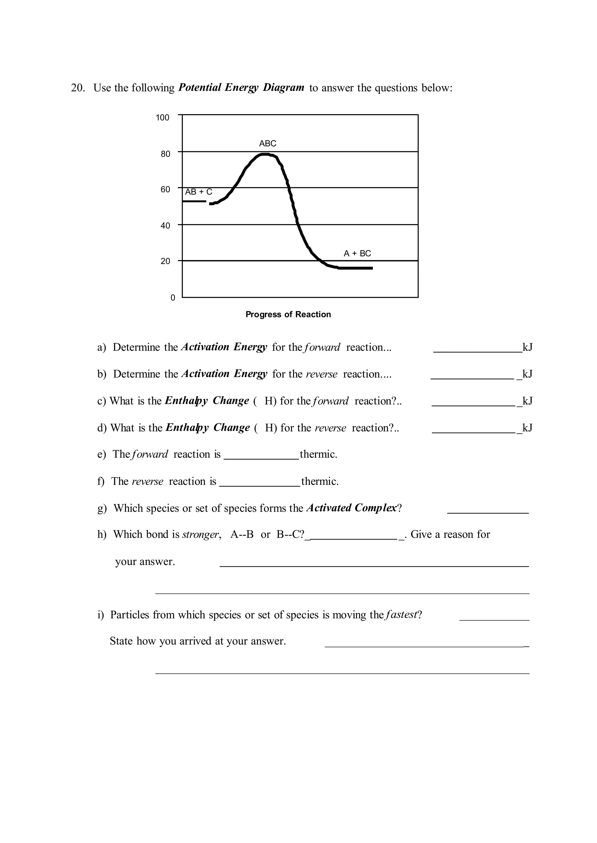 ABC
AB + C
A + BC
20. Use the following Potential Energy Diagram to answer the questions below:
100
80
60
40
20
0
Progress of Reaction
a) Determine the Activation Energy for the forward reaction... kJ
b) Determine the Activation Energy for the reverse reaction.... _kJ
c) What is the Enthalpy Change ( H) for the forward reaction?.. _kJ
d) What is the Enthalpy Change ( H) for the reverse reaction?.. _kJ
e) The forward reaction is thermic.
f) The reverse reaction is thermic.
g) Which species or set of species forms the Activated Complex?
h) Which bond is stronger, A--B or B--C?_ _. Give a reason for
your answer.
i) Particles from which species or set of species is moving the fastest?
State how you arrived at your answer. _
 