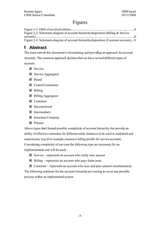 Roman Agaev, M.Sc, PMP
Owner, Supra Information Technology ltd.

                                                         Figures
Figure 1-1: ERD of involved entities.............................................................................4
Figure 2-2: Schematic diagram of account hierarchy disposition (Billing & Service
account)..........................................................................................................................5
Figure 2-3: Schematic diagram of account hierarchy disposition (Customer account). 6

1Abstract
The main aim oh this document is formulating and providing an approach for account
structure. The common approach declares that we have several different types of
account:
     Service
     Service Aggregator
     Board
     Central Committee
     Billing
     Billing Aggregator
     Customer
     Decentralized
     Intermediary
     Insurance Company
     Planner
Above types don't bound possible complexity of account hierarchy, but provide an
ability of effective restriction for different entity instances to be used in undesired and
unnecessary way (For example creation a billing profile for service account).
Considering complexity of our case the following type are necessary for an
implementation and will be used:
     Service – represents an account who really uses an asset
     Billing – represents an account who pays for an asset
     Customer – represents an account who uses and pays an asset simultaneously
The following solutions for the account hierarchy are coming to cover any possible
process within an implemented system.




                                                               -3-
 