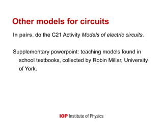 Other models for circuits
In pairs, do the C21 Activity Models of electric circuits.
Supplementary powerpoint: teaching models found in
school textbooks, collected by Robin Millar, University
of York.
 