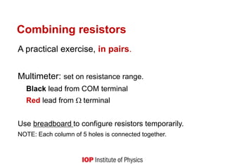 Combining resistors
A practical exercise, in pairs.
Multimeter: set on resistance range.
Black lead from COM terminal
Red lead from terminal
Use breadboard to configure resistors temporarily.
NOTE: Each column of 5 holes is connected together.
 