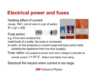 Electrical power and fuses
Heating effect of current
(Joule, 1841, coil of wire in a jar of water)
P = IV = I2R
Fuse action:
e.g. If live wire contacts the
metal body of a kettle, the body is connected
to earth, so this produces a current surge and fuse (wire) melts,
isolating the appliance from live wire (supply).
Fuse value: Use appliance power and mains voltage to calculate its
normal current. I = P/ V Select next higher fuse rating.
Electrical fire hazard when current is too large.
 