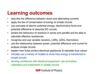 Learning outcomes
• describe the difference between direct and alternating currents
• apply the law of conservation of energy to simple circuits
• use concepts of electric potential energy, electromotive force and
potential difference to describe DC circuits
• predict the behaviour of resistors in series and parallel and be able to
calculate effective resistances
• recognise and use variable resistors, LDRs, LEDs, thermistors
• use the relationship between power, potential difference and current to
analyse simple circuits
• explain how fuses protect electrical appliances & calculate fuse values
• critically use a variety of models to show how energy is transferred in
simple circuits
• develop confidence with electrical equipment: use ammeters,
voltmeters and multimeters in simple circuits
 