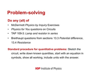 Problem-solving
Do any (all) of
• McDermott Physics by Inquiry Exercises
• Physics for You questions on Circuits
• TAP 109-3: Lamp and resistor in series
• Breithaupt questions from sections 13.3 Potential difference,
13.4 Resistance
Standard procedure for quantitative problems: Sketch the
circuit, write down known quantities, start with an equation in
symbols, show all working, include units with the answer.
 