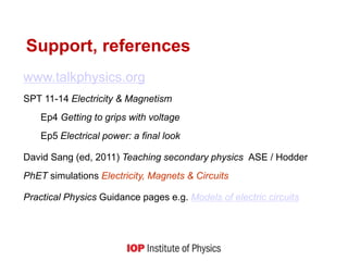 Support, references
www.talkphysics.org
SPT 11-14 Electricity & Magnetism
Ep4 Getting to grips with voltage
Ep5 Electrical power: a final look
David Sang (ed, 2011) Teaching secondary physics ASE / Hodder
PhET simulations Electricity, Magnets & Circuits
Practical Physics Guidance pages e.g. Models of electric circuits
 