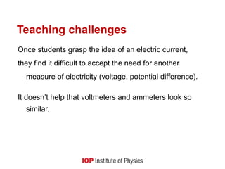 Teaching challenges
Once students grasp the idea of an electric current,
they find it difficult to accept the need for another
measure of electricity (voltage, potential difference).
It doesn’t help that voltmeters and ammeters look so
similar.
 