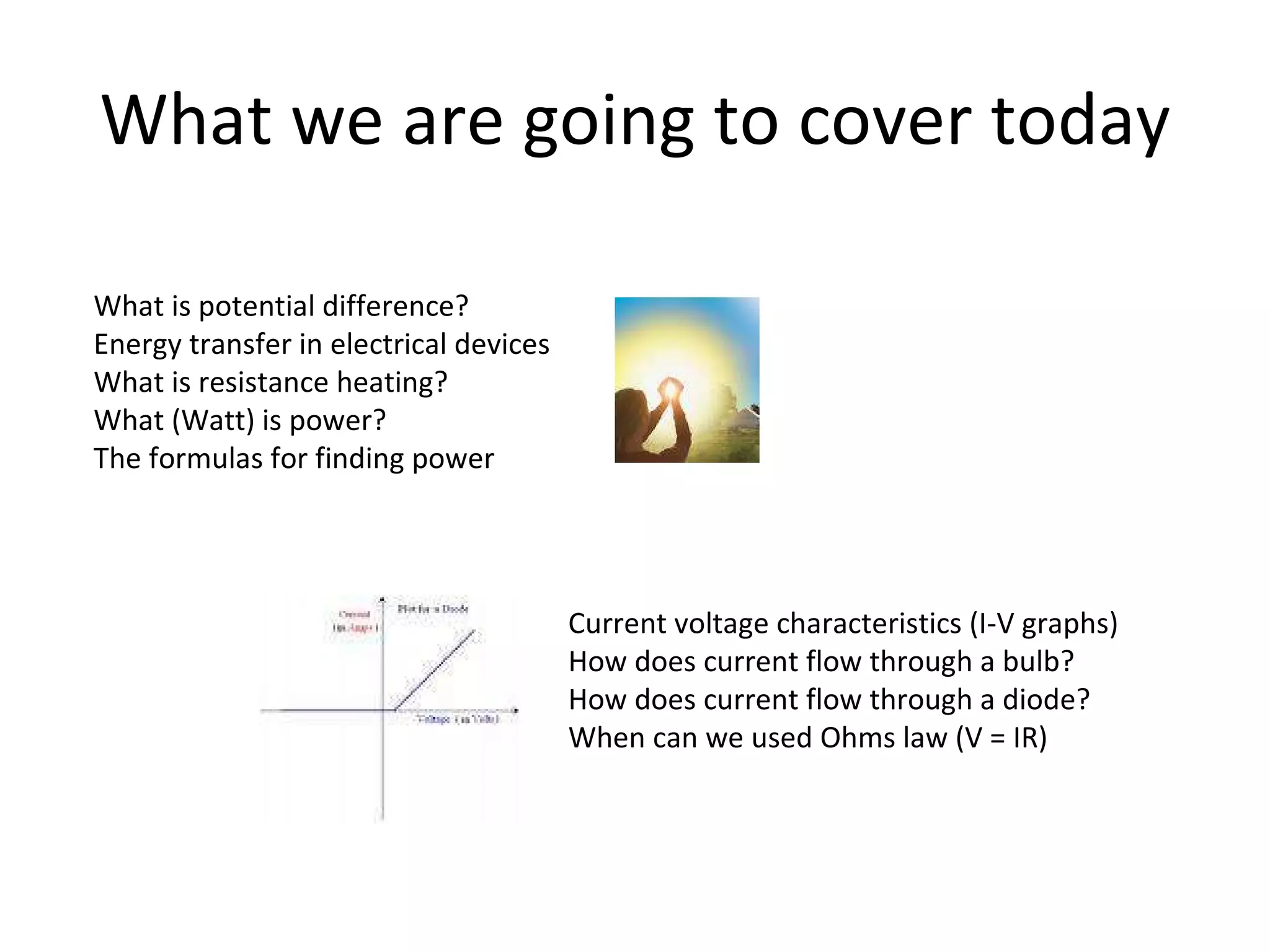 What we are going to cover today What is potential difference? Energy transfer in electrical devices What is resistance heating? What (Watt) is power? The formulas for finding power Current voltage characteristics (I-V graphs) How does current flow through a bulb? How does current flow through a diode? When can we used Ohms law (V = IR) 