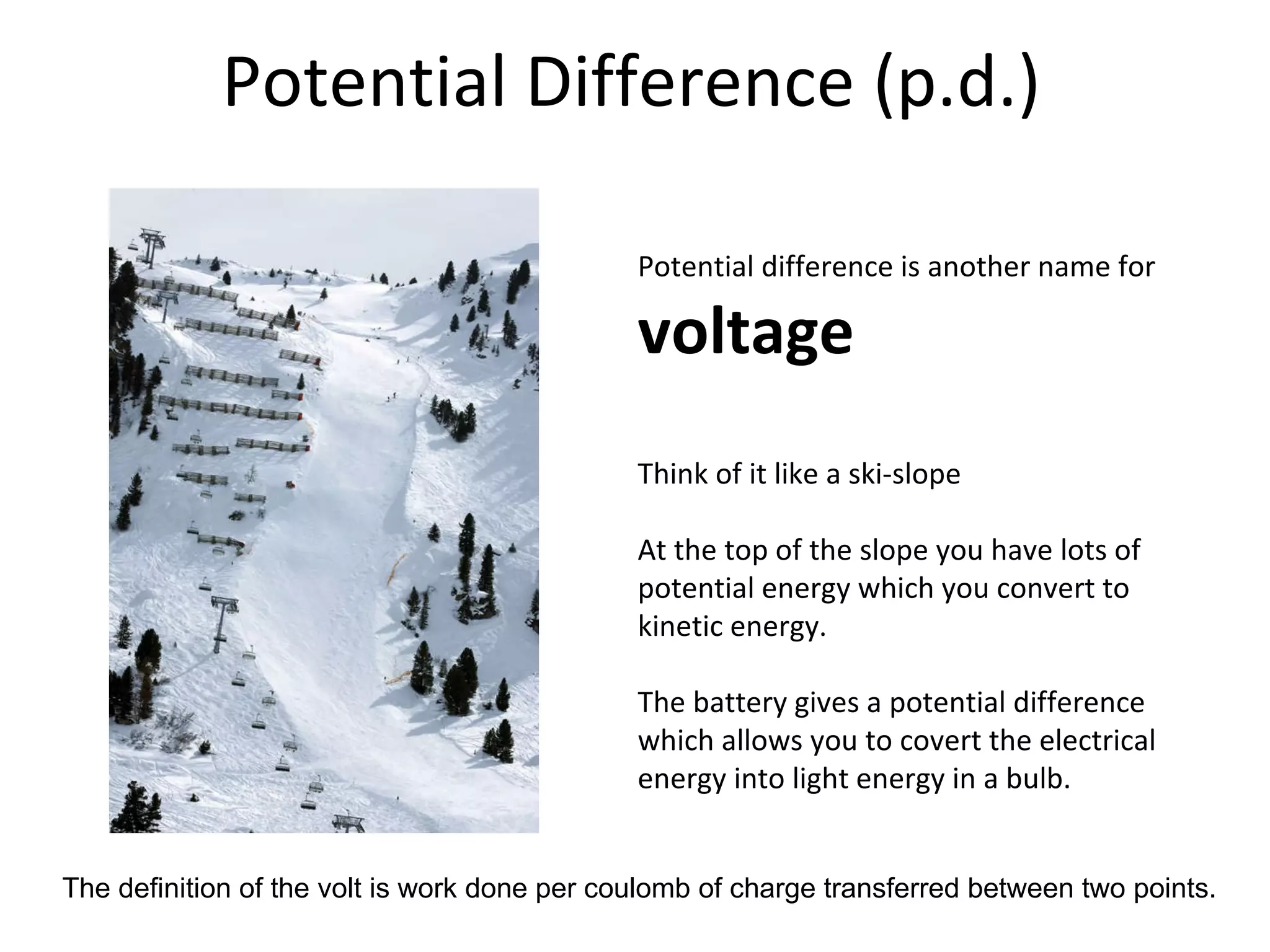 Potential Difference (p.d.) Potential difference is another name for  voltage Think of it like a ski-slope At the top of the slope you have lots of potential energy which you convert to kinetic energy. The battery gives a potential difference which allows you to covert the electrical energy into light energy in a bulb. The definition of the volt is work done per coulomb of charge transferred between two points. 
