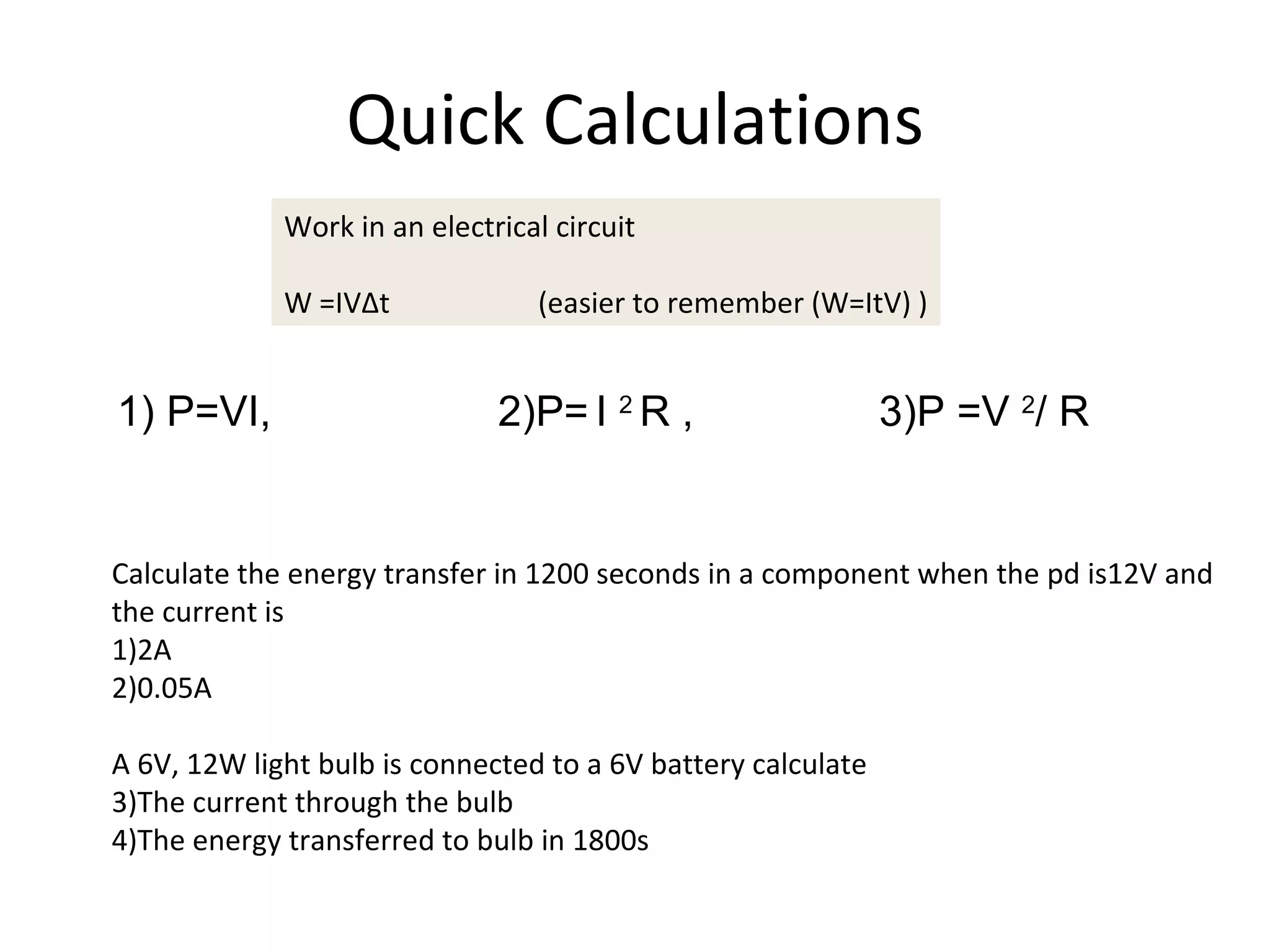 Quick Calculations Work in an electrical circuit W =IV∆t  (easier to remember (W=ItV) ) 1) P=VI, 2)P=   I  2  R ,  3)P =V  2 / R  Calculate the energy transfer in 1200 seconds in a component when the pd is12V and the current is 1)2A 2)0.05A A 6V, 12W light bulb is connected to a 6V battery calculate 3)The current through the bulb 4)The energy transferred to bulb in 1800s 