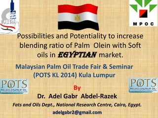 Possibilities and Potentiality to increase
blending ratio of Palm Olein with Soft
oils in Egyptian market.
Malaysian Palm Oil Trade Fair & Seminar
(POTS KL 2014) Kula Lumpur
By
Dr. Adel Gabr Abdel-Razek
Fats and Oils Dept., National Research Centre, Cairo, Egypt.
adelgabr2@gmail.com
 