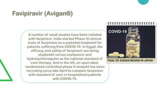Favipiravir (Avigan®)
A number of small studies have been initiated
with favipiravir. India started Phase III clinical
trials of favipiravir as a potential treatment for
patients suffering from COVID-19. In Egypt, the
efficacy and safety of favipiravir are being
studied43 versus oseltamivir and
hydroxychloroquine as the national standard of
care therapy. And in the US, an open label,
randomised controlled phase II study44 has been
recruiting since late April to compare favipiravir
with standard of care in hospitalised patients
with COVID-19.
 