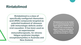 Rintatolimod
Rintatolimod is a class of
specifically configured ribonucleic
acid (RNA) compounds targeted as
potential treatment of diseases
with immunologic defects and/or
viral causation. It has been used as
an experimental
immunotherapeutic, for chronic
fatigue syndrome (myalgic
encephalomyelitis) in Australia and
New Zealand.
Rintatolimod is to be tested
as a prophylaxis/early-onset
agent against COVID-19 in a
clinical trial conducted by
Japan’s National Institute of
Infectious Diseases (NIID)
and the University of Tokyo
 