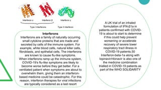 Interferons
Interferons are a family of naturally occurring
small cytokine proteins that are made and
secreted by cells of the immune system. For
example, white blood cells, natural killer cells,
fibroblasts, and epithelial cells. The interferons
are known to cause flu-like symptoms.
When interferons ramp up the immune system,
COVID-19’s flu-like symptoms are likely to
become worse before they get better. For a
ventilated patient when symptoms are about to
overwhelm them, giving them an interferon-
based medicine could be catastrophic. For this
reason, interferon therapies for viral infections
are typically considered as a last resort
A UK trial of an inhaled
formulation of IFN-β1a in
patients confirmed with COVID-
19 is about to start to determine
if this could help prevent
worsening or accelerate
recovery of severe lower
respiratory tract illness in
COVID-19 patients.50
Interferon-beta-1a along with
lopinavir/ritonavir is also one of
the medicine combination
trialled in COVID-19 patients as
part of the WHO SOLIDARITY
 