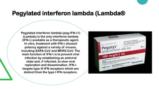 Pegylated interferon lambda (Lambda®
Pegylated interferon lambda (peg-IFN-λ1)
(Lambda) is the only interferon lambda
(IFN-λ) available as a therapeutic agent.
In vitro, treatment with IFN-λ showed
potency against a variety of viruses,
including SARS-CoV and MERS-CoV. The
main function of IFN-λ is to prevent viral
infection by establishing an antiviral
state and, if infected, to slow viral
replication and dissemination. IFN-λ
targets type III IFN receptors which are
distinct from the type I IFN receptors.
 