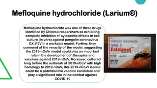 Mefloquine hydrochloride (Larium®)
Mefloquine hydrochloride was one of three drugs
identified by Chinese researchers as exhibiting
complete inhibition of cytopathic effects in cell
culture (in vitro) against pangolin coronavirus
GX_P2V in a workable model. Further, they
comment of the veracity of the model, suggesting
the 2019-nCoVr model could play an important
role in the development of therapies and
vaccines against 2019-nCoV. Moreover, cultured
long before the outbreak of 2019-nCoV with high
homology to 2019-nCoV, this 2019-nCoVr isolate
could be a potential live vaccine candidate and
play a significant role in the combat against
COVID-19
 