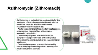 Azithromycin (Zithromax®)
Azithromycin is indicated for use in adults for the
treatment of the following infections of mild to
moderate severity, and is used for lower
respiratory infections such as:
• Acute bacterial bronchitis due to Streptococcus
pneumoniae, Haemophilus influenzae or
Moraxella catarrhalis.
• Community acquired pneumonia due to
Streptococcus pneumoniae or Haemophilus
influenzae in patients suitable for outpatient oral
treatment.
• Community acquired pneumonia caused by
susceptible organisms in patients who require
initial intravenous therapy.
 
