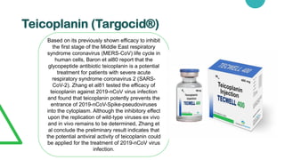 Teicoplanin (Targocid®)
Based on its previously shown efficacy to inhibit
the first stage of the Middle East respiratory
syndrome coronavirus (MERS-CoV) life cycle in
human cells, Baron et al80 report that the
glycopeptide antibiotic teicoplanin is a potential
treatment for patients with severe acute
respiratory syndrome coronavirus 2 (SARS-
CoV-2). Zhang et al81 tested the efficacy of
teicoplanin against 2019-nCoV virus infection
and found that teicoplanin potently prevents the
entrance of 2019-nCoV-Spike-pseudoviruses
into the cytoplasm. Although the inhibitory effect
upon the replication of wild-type viruses ex vivo
and in vivo remains to be determined, Zhang et
al conclude the preliminary result indicates that
the potential antiviral activity of teicoplanin could
be applied for the treatment of 2019-nCoV virus
infection.
 