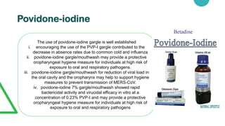 Povidone-iodine
The use of povidone-iodine gargle is well established
i. encouraging the use of the PVP-I gargle contributed to the
decrease in absence rates due to common cold and influenza
ii. povidone-iodine gargle/mouthwash may provide a protective
oropharyngeal hygiene measure for individuals at high risk of
exposure to oral and respiratory pathogens.
iii. povidone-iodine gargle/mouthwash for reduction of viral load in
the oral cavity and the oropharynx may help to support hygiene
measures to prevent transmission of MERS-CoV.
iv. povidone-iodine 7% gargle/mouthwash showed rapid
bactericidal activity and virucidal efficacy in vitro at a
concentration of 0.23% PVP-I and may provide a protective
oropharyngeal hygiene measure for individuals at high risk of
exposure to oral and respiratory pathogens
 