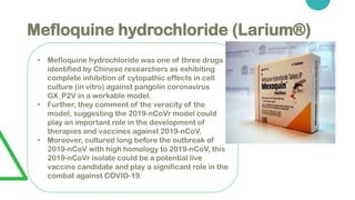 Mefloquine hydrochloride (Larium®)
• Mefloquine hydrochloride was one of three drugs
identified by Chinese researchers as exhibiting
complete inhibition of cytopathic effects in cell
culture (in vitro) against pangolin coronavirus
GX_P2V in a workable model.
• Further, they comment of the veracity of the
model, suggesting the 2019-nCoVr model could
play an important role in the development of
therapies and vaccines against 2019-nCoV.
• Moreover, cultured long before the outbreak of
2019-nCoV with high homology to 2019-nCoV, this
2019-nCoVr isolate could be a potential live
vaccine candidate and play a significant role in the
combat against COVID-19.
 