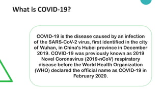 What is COVID-19?
COVID-19 is the disease caused by an infection
of the SARS-CoV-2 virus, first identified in the city
of Wuhan, in China's Hubei province in December
2019. COVID-19 was previously known as 2019
Novel Coronavirus (2019-nCoV) respiratory
disease before the World Health Organization
(WHO) declared the official name as COVID-19 in
February 2020.
 