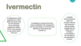 Ivermectin
A collaborative study
published on 3 April
2020 has shown that
the anti-parasitic
drug, ivermectin
stopped the SARS-
CoV-2 virus growing
in cell culture within
48 hours
Investigators cautioned that they
need to establish if the dosage that
can be used safely in humans will be
effective to treat those with
COVID-19.
available
pharmacokinetic
data from
clinically relevant
and excessive
dosing studies
indicate that the
SARS-CoV-2
inhibitory
concentrations
are not likely to
be attainable in
humans.
 