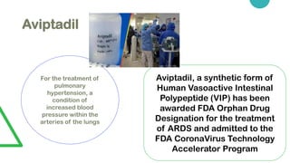 Aviptadil
For the treatment of
pulmonary
hypertension, a
condition of
increased blood
pressure within the
arteries of the lungs
Aviptadil, a synthetic form of
Human Vasoactive Intestinal
Polypeptide (VIP) has been
awarded FDA Orphan Drug
Designation for the treatment
of ARDS and admitted to the
FDA CoronaVirus Technology
Accelerator Program
 