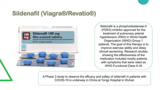 Sildenafil (Viagra®/Revatio®)
Sildenafil is a phosphodiesterase-5
(PDE5) inhibitor approved for the
treatment of pulmonary arterial
hypertension (PAH) in World Health
Organization (WHO) Group 1
patients. The goal of this therapy is to
improve exercise ability and delay
clinical worsening. Research studies
showing the effectiveness of the
medication included mostly patients
with symptoms that were rated as
WHO Functional Class II–III
A Phase 3 study to observe the efficacy and safety of sildenafil in patients with
COVID-19 is underway in China at Tongji Hospital in Wuhan
 