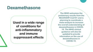 Dexamethasone
Used in a wide range
of conditions for
anti-inflammatory
and immune
suppressant effects
The WHO welcomes the
preliminary results from the
RECOVERY trial101 and is
planning to coordinate a
meta-analysis to increase
the overall understanding of
dexamethasone in COVID-
19. The WHO clinical
guidance will also be
updated to provide
information on the use of
dexamethasone in
COVID-19.
 