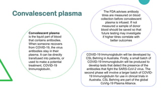 Convalescent plasma
Convalescent plasma
is the liquid part of blood
that contains antibodies.
When someone recovers
from COVID-19, the virus
antibodies stay in their
plasma. It can be directly
transfused into patients, or
used to make a potential
treatment, COVID-19
Immunoglobulin.
The FDA advises antibody
titres are measured on blood
collection before convalescent
plasma is infused. If not
measured a sample of donor
blood should be saved so that
future testing may investigate
if higher titres correlate with
better outcomes
COVID-19 Immunoglobulin will be developed by
CSL Behring in Australia. Firstly, a small batch of
COVID-19 Immunoglobulin will be produced to
develop tests that detect the presence of the
antibodies that fight the SARS-CoV-2 virus. The
second phase will involve a larger batch of COVID-
19 Immunoglobulin for use in clinical trials in
Australia. CSL Behring are part of the global
CoVIg-19 Plasma Alliance.
 