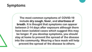 Symptoms
The most common symptoms of COVID-19
include dry cough, fever, and shortness of
breath. It is thought that symptoms can appear
between 2-14 days after exposure although there
have been isolated cases which suggest this may
be longer. If you develop symptoms, you should
stay at home to prevent the spread of the disease
into the community. Wearing a face mask will help
prevent the spread of the disease to others.
 