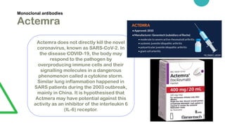 Monoclonal antibodies
Actemra
Actemra does not directly kill the novel
coronavirus, known as SARS-CoV-2. In
the disease COVID-19, the body may
respond to the pathogen by
overproducing immune cells and their
signalling molecules in a dangerous
phenomenon called a cytokine storm.
Similar lung inflammation happened in
SARS patients during the 2003 outbreak,
mainly in China. It is hypothesised that
Actmera may have potential against this
activity as an inhibitor of the interleukin 6
(IL-6) receptor.
 