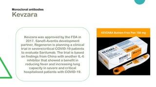 Monoclonal antibodies
Kevzara
Kevzara was approved by the FDA in
2017. Sanofi-Aventis development
partner, Regeneron is planning a clinical
trial in severe/critical COVID-19 patients
to evaluate Sarilumab. The trial is based
on findings from China with another IL-6
inhibitor that showed a benefit in
reducing fever and increasing lung
capacity in severe and critical
hospitalised patients with COVID-19.
 