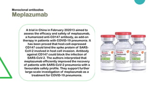 Monoclonal antibodies
Meplazumab
A trial in China in February 202013 aimed to
assess the efficacy and safety of meplazumab,
a humanized anti-CD147 antibody, as add-on
therapy in patients with COVID-19 pneumonia. It
has been proved that host-cell-expressed
CD147 could bind the spike protein of SARS-
CoV-2 involved in host cell invasion. Antibody
against CD147 could block the infection of
SARS-CoV-2. The authors interpreted that
meplazumab efficiently improved the recovery
of patients with SARS-CoV-2 pneumonia with a
favourable safety profile. They support further
large-scale investigation of meplazumab as a
treatment for COVID-19 pneumonia.
 