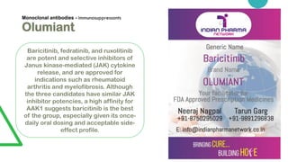Monoclonal antibodies - immunosuppressants
Olumiant
Baricitinib, fedratinib, and ruxolitinib
are potent and selective inhibitors of
Janus kinase-mediated (JAK) cytokine
release, and are approved for
indications such as rheumatoid
arthritis and myelofibrosis. Although
the three candidates have similar JAK
inhibitor potencies, a high affinity for
AAK1 suggests baricitinib is the best
of the group, especially given its once-
daily oral dosing and acceptable side-
effect profile.
 