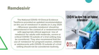Remdesivir
The National COVID-19 Clinical Evidence
Taskforce provided an updated recommendation
on the use of remdesivir in adults on 3 July 2020
– Whenever possible remdesivir should be
administered in the context of a randomised trial
with appropriate ethical approval. Use of
remdesivir for adults with moderate, severe or
critical COVID-19 outside of a trial setting may
be considered. They also recommend that the
use of remdesivir for pregnant women, children
or adolescents with COVID-19 outside of a trial
setting should not be considered routinely.
 