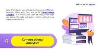 Conversational
Analytics
4
.
Data Analysts can use Artificial Intelligence and Machine
Learning, along with Data Science for Conversational
Analytics. That means data users of various skill levels
can access the data and obtain insights without being
expert data scientists.
POLESTAR SOLUTIONS
 