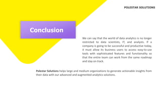 Conclusion
We can say that the world of data analytics is no longer
restricted to data scientists, IT, and analysts. If a
company is going to be successful and productive today,
it must allow its business users to access easy-to-use
tools with sophisticated features and functionality so
that the entire team can work from the same roadmap
and stay on track.
Polestar Solutions helps large and medium organizations to generate actionable insights from
their data with our advanced and augmented analytics solutions.
POLESTAR SOLUTIONS
 