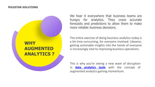 CEO
The entire exercise of doing business analytics today is
a bit time-consuming, for everyone involved. Likewise,
getting actionable insights into the hands of everyone
is increasingly vital to improving business operations.
This is why you're seeing a new wave of disruption
in data analytics tools with the concept of
augmented analytics gaining momentum.
POLESTAR SOLUTIONS
WHY
AUGMENTED
ANALYTICS ?
We hear it everywhere that business teams are
hungry for analytics. They crave accurate
forecasts and predictions to allow them to make
more reliable business decisions.
 