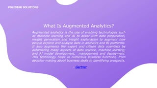 Augmented analytics is the use of enabling technologies such
as machine learning and AI to assist with data preparation,
insight generation and insight explanation to augment how
people explore and analyze data in analytics and BI platforms.
It also augments the expert and citizen data scientists by
automating many aspects of data science, machine learning,
and AI model development, management and deployment.
This technology helps in numerous business functions, from
decision-making about business deals to identifying prospects.
What Is Augmented Analytics?
- Gartner
POLESTAR SOLUTIONS
 