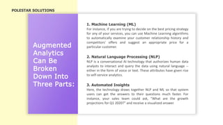 Augmented
Analytics
Can Be
Broken
Down Into
Three Parts:
1. Machine Learning (ML)
2. Natural Language Processing (NLP)
3. Automated Insights
For instance, if you are trying to decide on the best pricing strategy
for any of your services, you can use Machine Learning algorithms
to automatically examine your customer relationship history and
competitors' offers and suggest an appropriate price for a
particular customer.
NLP is a conversational AI technology that authorizes human data
analysts to interact and query the data using natural language --
either in the form of voice or text. These attributes have given rise
to self-service analytics.
Here, the technology draws together NLP and ML so that system
users can get the answers to their questions much faster. For
instance, your sales team could ask, "What are the growth
projections for Q1 2020?" and receive a visualized answer.
POLESTAR SOLUTIONS
 