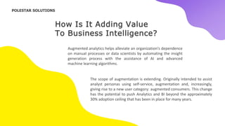 How Is It Adding Value
To Business Intelligence?
Augmented analytics helps alleviate an organization's dependence
on manual processes or data scientists by automating the insight
generation process with the assistance of AI and advanced
machine learning algorithms.
The scope of augmentation is extending. Originally intended to assist
analyst personas using self-service, augmentation and, increasingly,
giving rise to a new user category: augmented consumers. This change
has the potential to push Analytics and BI beyond the approximately
30% adoption ceiling that has been in place for many years.
POLESTAR SOLUTIONS
 